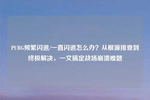PUBG频繁闪退/一直闪退怎么办？从根源排查到终极解决，一文搞定战场崩溃难题