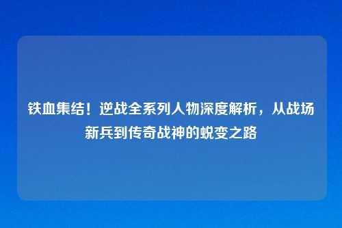 铁血集结！逆战全系列人物深度解析，从战场新兵到传奇战神的蜕变之路