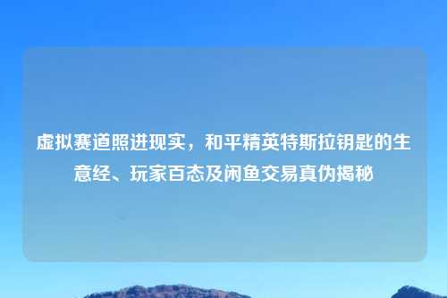 虚拟赛道照进现实，和平精英特斯拉钥匙的生意经、玩家百态及闲鱼交易真伪揭秘