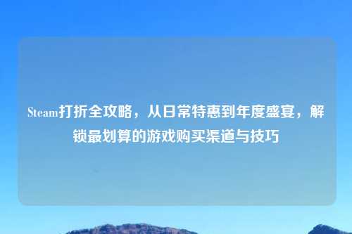 Steam打折全攻略，从日常特惠到年度盛宴，解锁最划算的游戏购买渠道与技巧