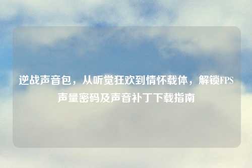 逆战声音包，从听觉狂欢到情怀载体，解锁FPS声量密码及声音补丁下载指南