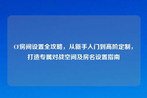 CF房间设置全攻略，从新手入门到高阶定制，打造专属对战空间及房名设置指南