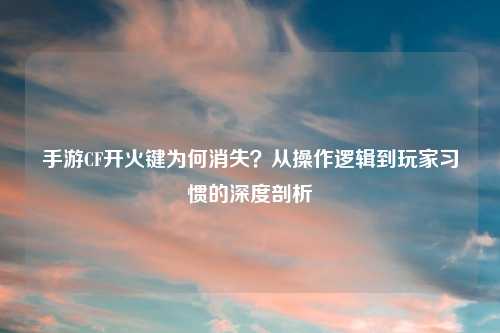手游CF开火键为何消失？从操作逻辑到玩家习惯的深度剖析