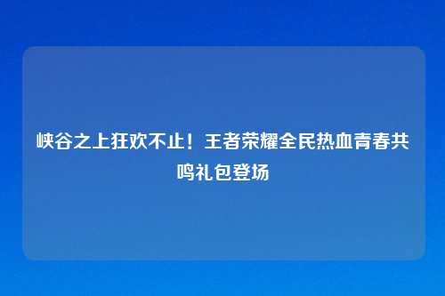 峡谷之上狂欢不止！王者荣耀全民热血青春共鸣礼包登场