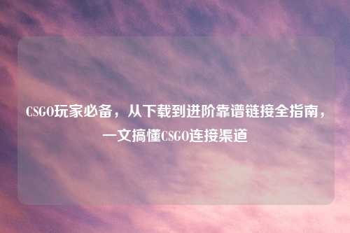 CSGO玩家必备，从下载到进阶靠谱链接全指南，一文搞懂CSGO连接渠道