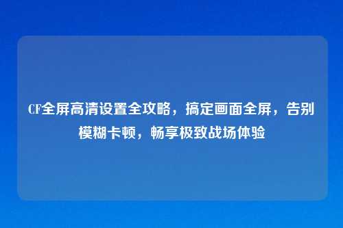 CF全屏高清设置全攻略，搞定画面全屏，告别模糊卡顿，畅享极致战场体验
