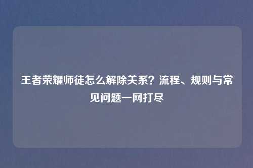 王者荣耀师徒怎么解除关系？流程、规则与常见问题一网打尽