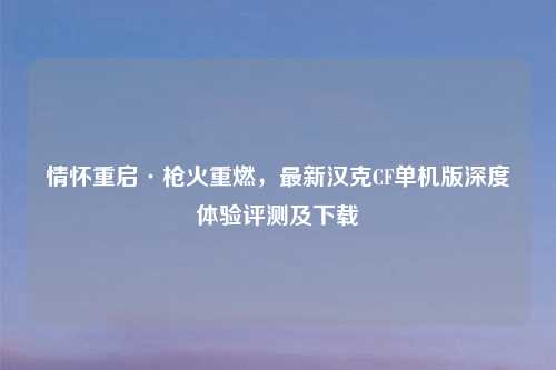 情怀重启·枪火重燃，最新汉克CF单机版深度体验评测及下载