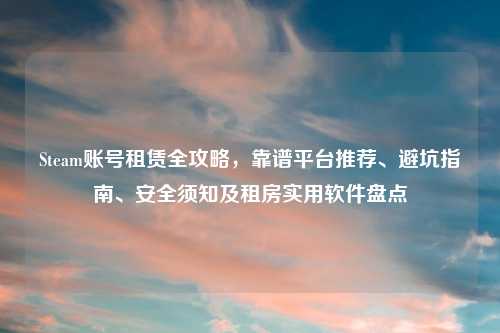 Steam账号租赁全攻略，靠谱平台推荐、避坑指南、安全须知及租房实用软件盘点