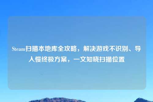 Steam扫描本地库全攻略，解决游戏不识别、导入慢终极方案，一文知晓扫描位置