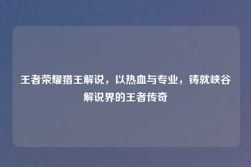 王者荣耀猎王解说，以热血与专业，铸就峡谷解说界的王者传奇