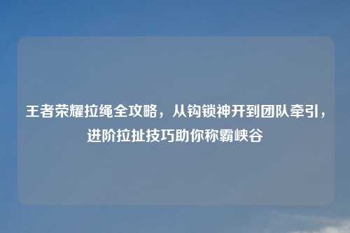王者荣耀拉绳全攻略，从钩锁神开到团队牵引，进阶拉扯技巧助你称霸峡谷