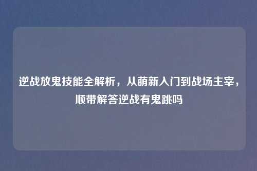 逆战放鬼技能全解析，从萌新入门到战场主宰，顺带解答逆战有鬼跳吗