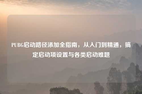 PUBG启动路径添加全指南，从入门到精通，搞定启动项设置与各类启动难题