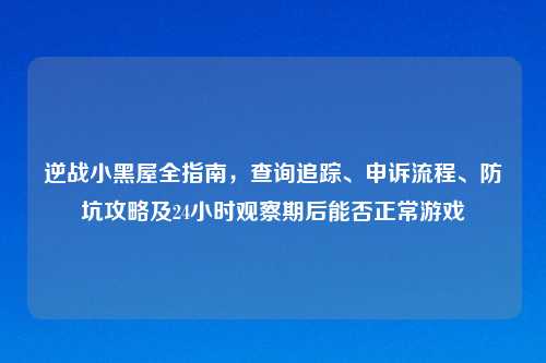 逆战小黑屋全指南，查询追踪、申诉流程、防坑攻略及24小时观察期后能否正常游戏