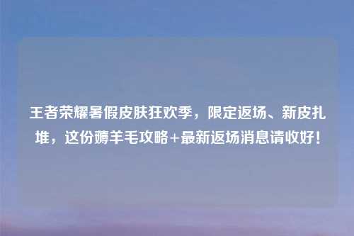 王者荣耀暑假皮肤狂欢季，限定返场、新皮扎堆，这份薅羊毛攻略+最新返场消息请收好！