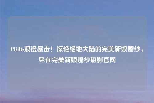PUBG浪漫暴击！惊艳绝地大陆的完美新娘婚纱，尽在完美新娘婚纱摄影官网