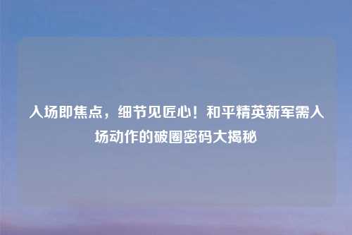 入场即焦点，细节见匠心！和平精英新军需入场动作的破圈密码大揭秘