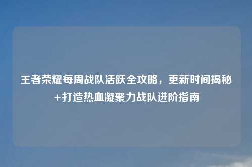 王者荣耀每周战队活跃全攻略,更新时间揭秘+打造热血凝聚力战队进阶指南