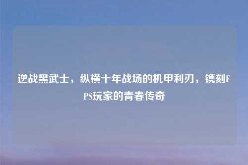 逆战黑武士，纵横十年战场的机甲利刃，镌刻FPS玩家的青春传奇