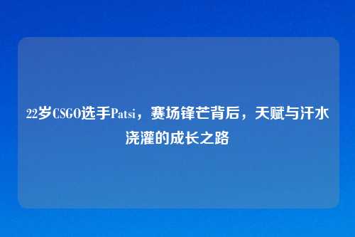 22岁CSGO选手Patsi，赛场锋芒背后，天赋与汗水浇灌的成长之路