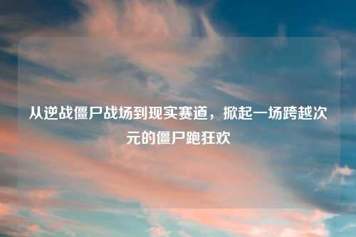 从逆战僵尸战场到现实赛道，掀起一场跨越次元的僵尸跑狂欢
