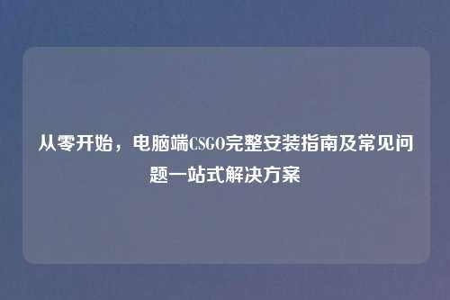从零开始，电脑端CSGO完整安装指南及常见问题一站式解决方案