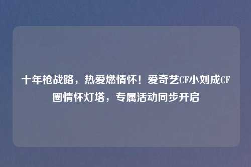 十年枪战路，热爱燃情怀！爱奇艺CF小刘成CF圈情怀灯塔，专属活动同步开启