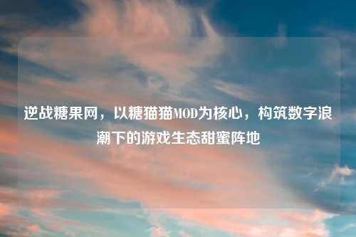 逆战糖果网,以糖猫猫MOD为核心,构筑数字浪潮下的游戏生态甜蜜阵地