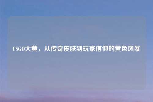 CSGO大黄，从传奇皮肤到玩家信仰的黄色风暴