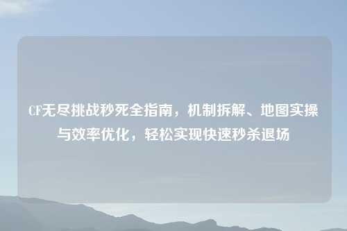 CF无尽挑战秒死全指南，机制拆解、地图实操与效率优化，轻松实现快速秒杀退场