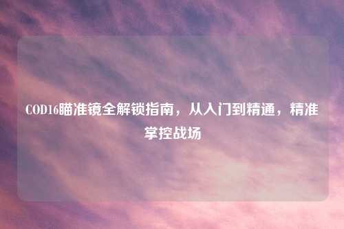 COD16瞄准镜全解锁指南，从入门到精通，精准掌控战场