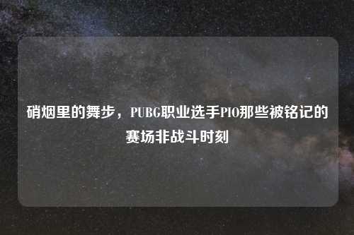 硝烟里的舞步，PUBG职业选手PIO那些被铭记的赛场非战斗时刻
