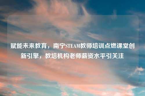 赋能未来教育，南宁STEAM教师培训点燃课堂创新引擎，教培机构老师薪资水平引关注
