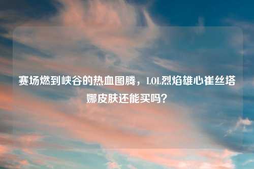 赛场燃到峡谷的热血图腾，LOL烈焰雄心崔丝塔娜皮肤还能买吗？