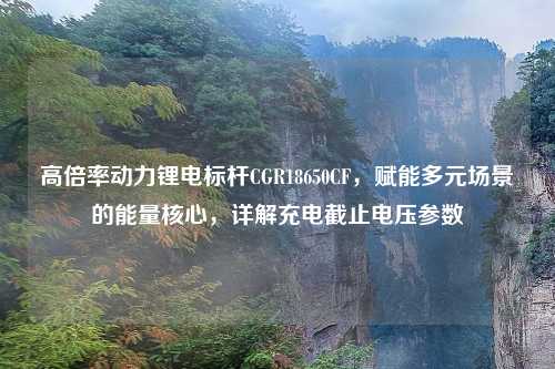 高倍率动力锂电标杆CGR18650CF，赋能多元场景的能量核心，详解充电截止电压参数