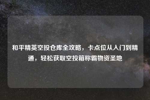 和平精英空投仓库全攻略，卡点位从入门到精通，轻松获取空投箱称霸物资圣地