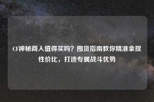 CF神秘商人值得买吗？囤货指南教你精准拿捏性价比，打造专属战斗优势