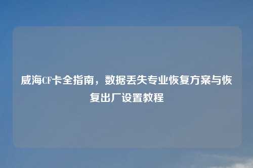 威海CF卡全指南，数据丢失专业恢复方案与恢复出厂设置教程