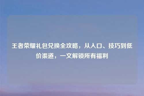 王者荣耀礼包兑换全攻略，从入口、技巧到低价渠道，一文解锁所有福利