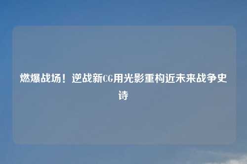 燃爆战场！逆战新CG用光影重构近未来战争史诗