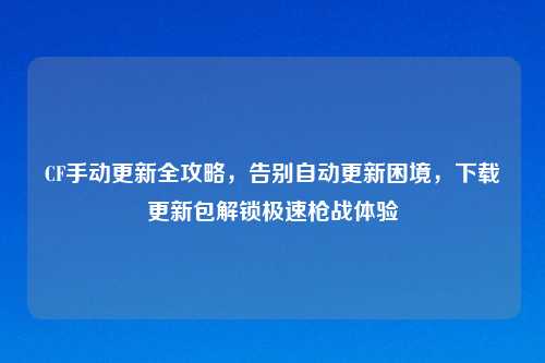 CF手动更新全攻略，告别自动更新困境，下载更新包解锁极速枪战体验