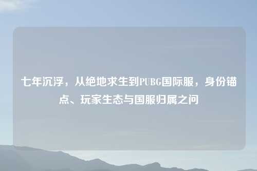 七年沉浮，从绝地求生到PUBG国际服，身份锚点、玩家生态与国服归属之问