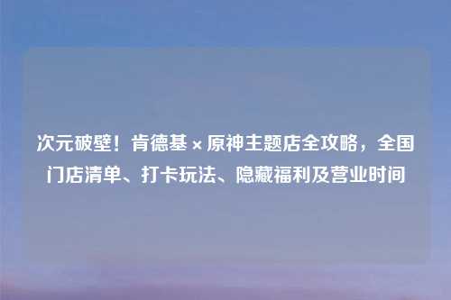 次元破壁！肯德基×原神主题店全攻略，全国门店清单、打卡玩法、隐藏福利及营业时间
