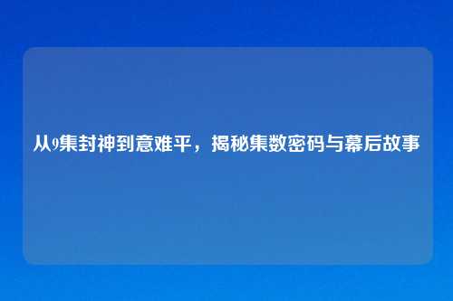 从9集封神到意难平，揭秘集数密码与幕后故事
