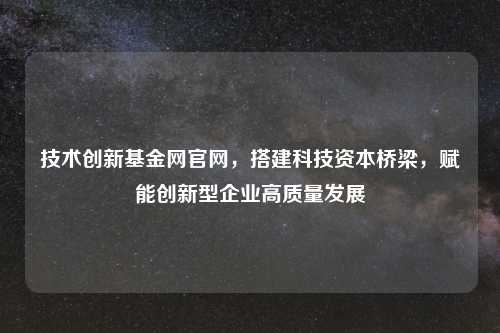 技术创新基金网官网，搭建科技资本桥梁，赋能创新型企业高质量发展