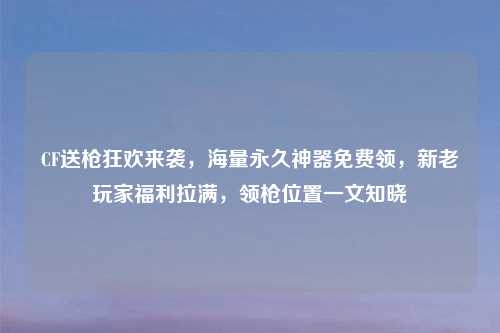 CF送枪狂欢来袭，海量永久神器免费领，新老玩家福利拉满，领枪位置一文知晓
