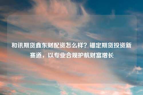 和讯期货鑫东财配资怎么样？锚定期货投资新赛道，以专业合规护航财富增长
