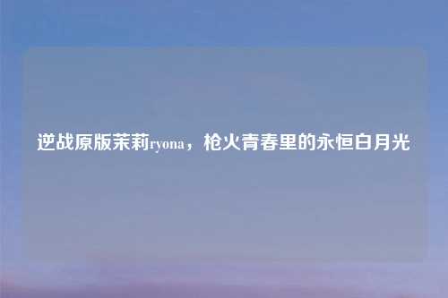 逆战原版茉莉ryona，枪火青春里的永恒白月光