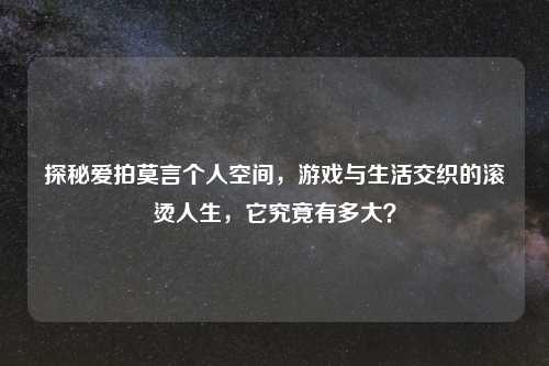 探秘爱拍莫言个人空间，游戏与生活交织的滚烫人生，它究竟有多大？